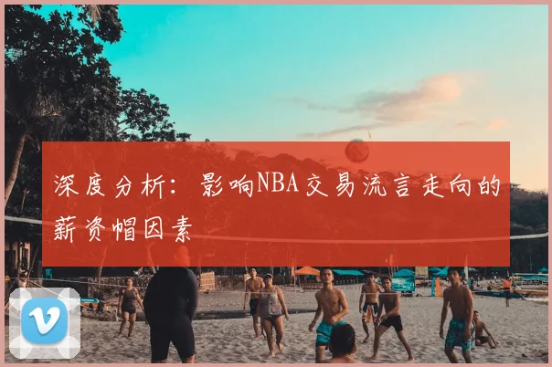 深度分析：影响NBA交易流言走向的薪资帽因素